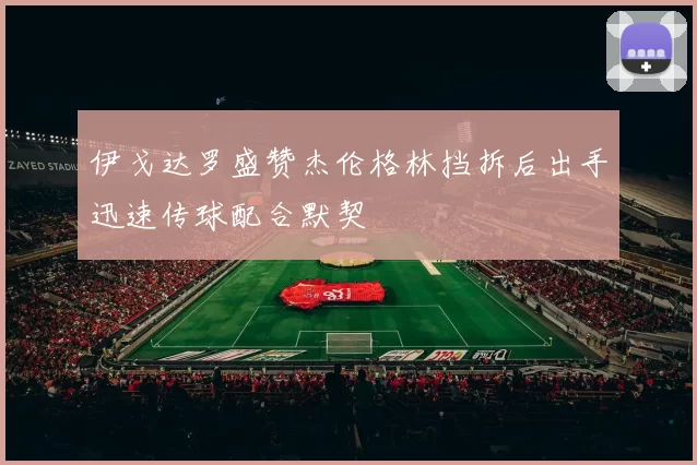 伊戈达罗盛赞杰伦格林挡拆后出手迅速传球配合默契