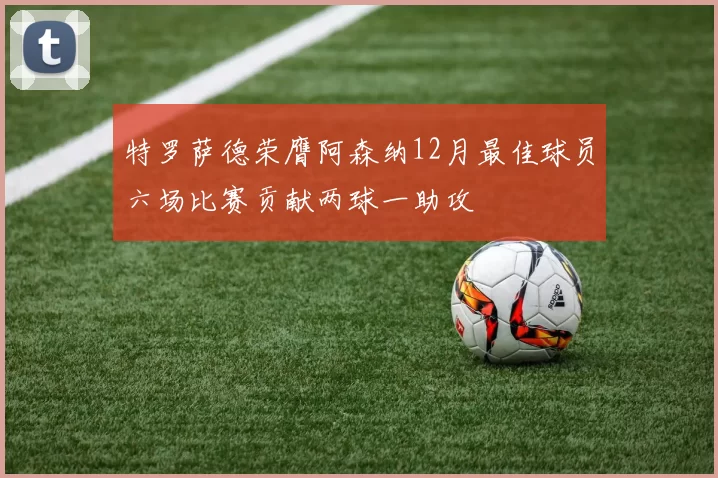 特罗萨德荣膺阿森纳12月最佳球员六场比赛贡献两球一助攻