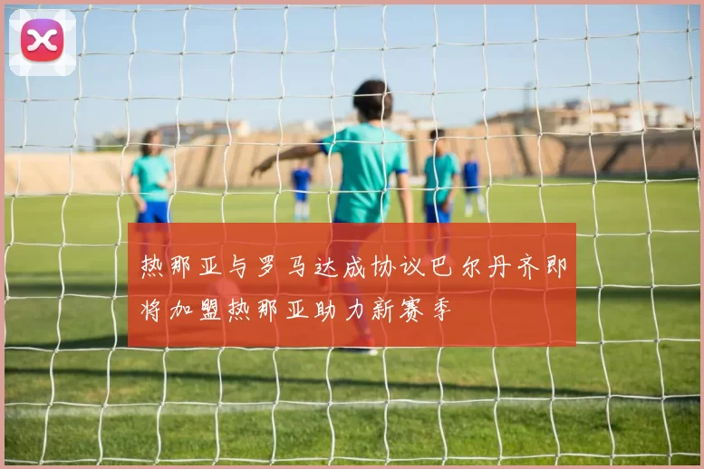 热那亚与罗马达成协议巴尔丹齐即将加盟热那亚助力新赛季