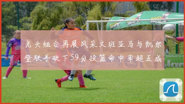 光头组合再展风采文班亚马与凯尔登联手砍下59分投篮命中率超五成