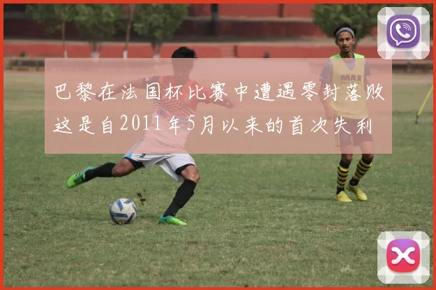 巴黎在法国杯比赛中遭遇零封落败这是自2011年5月以来的首次失利