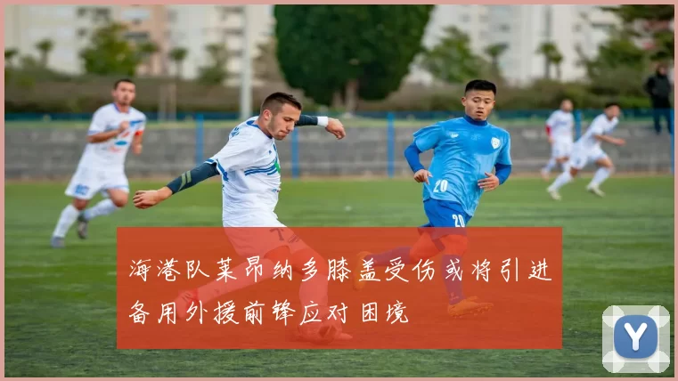 海港队莱昂纳多膝盖受伤或将引进备用外援前锋应对困境