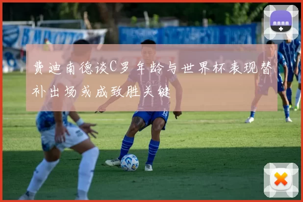 费迪南德谈C罗年龄与世界杯表现替补出场或成致胜关键