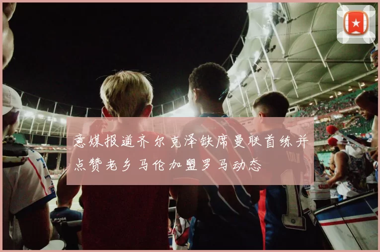 意媒报道齐尔克泽缺席曼联首练并点赞老乡马伦加盟罗马动态