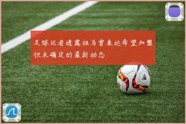 足球记者透露祖马曾表达希望加盟但未确定的最新动态